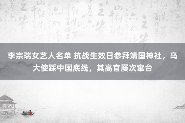 李宗瑞女艺人名单 抗战生效日参拜靖国神社，乌大使踩中国底线，其高官屡次窜台