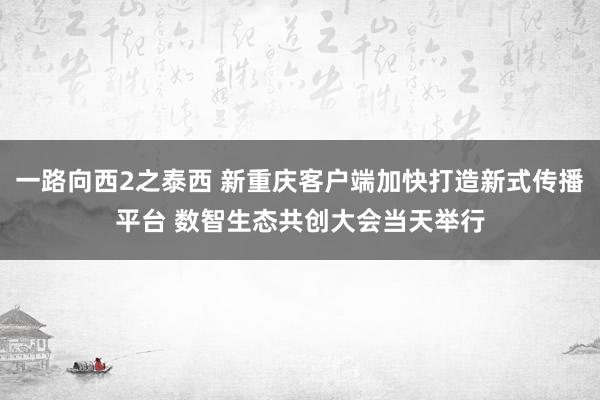 一路向西2之泰西 新重庆客户端加快打造新式传播平台 数智生态共创大会当天举行