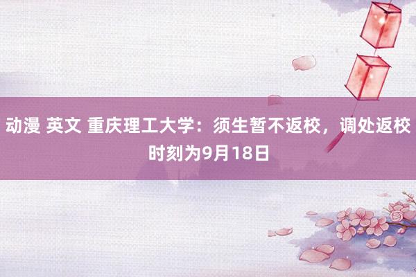 动漫 英文 重庆理工大学：须生暂不返校，调处返校时刻为9月18日