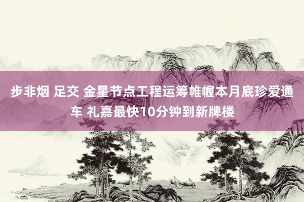 步非烟 足交 金星节点工程运筹帷幄本月底珍爱通车 礼嘉最快10分钟到新牌楼