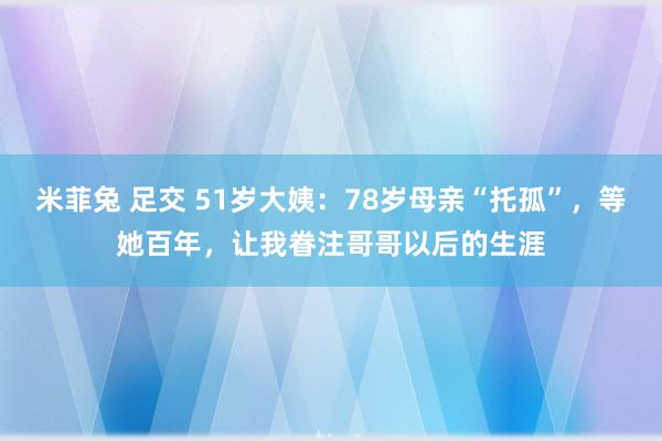 米菲兔 足交 51岁大姨：78岁母亲“托孤”，等她百年，让我眷注哥哥以后的生涯