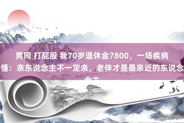 男同 打屁股 我70岁退休金7800，一场疾病才懂：亲东说念主不一定亲，老伴才是最亲近的东说念主