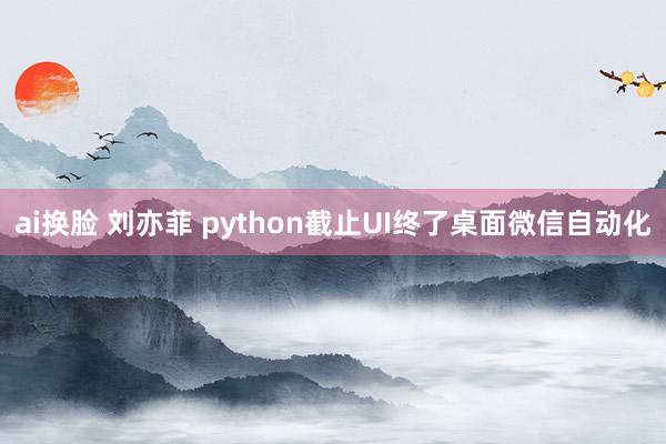 ai换脸 刘亦菲 python截止UI终了桌面微信自动化