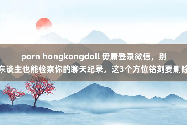 porn hongkongdoll 毋庸登录微信，别东谈主也能检察你的聊天纪录，这3个方位铭刻要删除