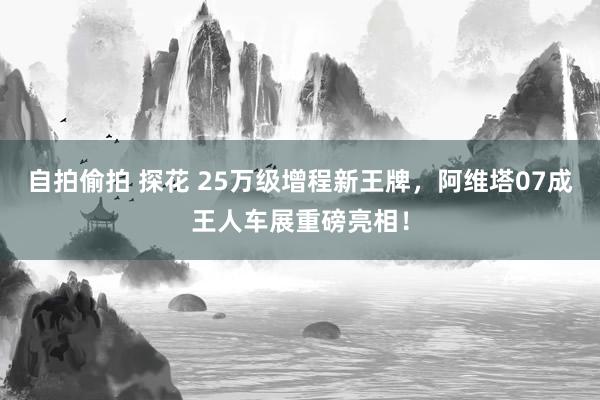 自拍偷拍 探花 25万级增程新王牌，阿维塔07成王人车展重磅亮相！