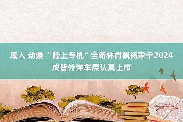 成人 动漫 “陆上专机”全新林肯飘扬家于2024成皆外洋车展认真上市