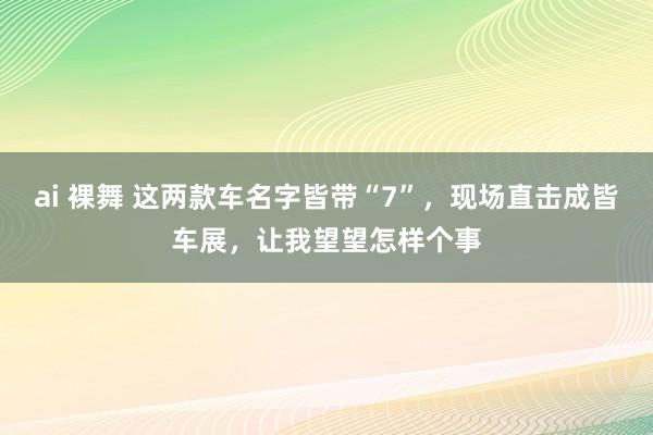 ai 裸舞 这两款车名字皆带“7”，现场直击成皆车展，让我望望怎样个事