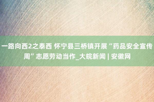 一路向西2之泰西 怀宁县三桥镇开展“药品安全宣传周”志愿劳动当作_大皖新闻 | 安徽网