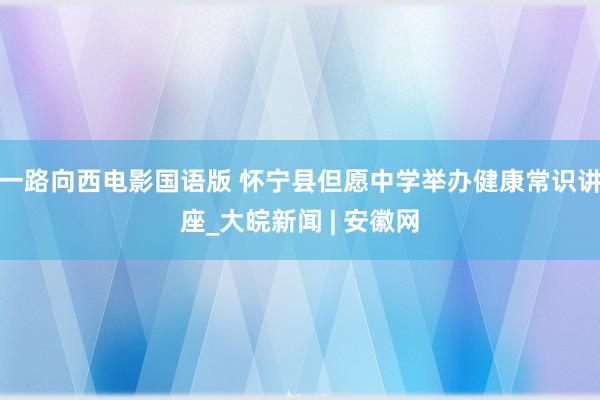 一路向西电影国语版 怀宁县但愿中学举办健康常识讲座_大皖新闻 | 安徽网