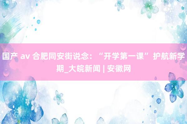 国产 av 合肥同安街说念：“开学第一课” 护航新学期_大皖新闻 | 安徽网