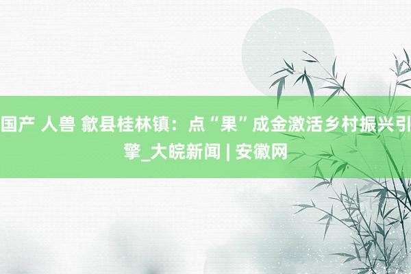 国产 人兽 歙县桂林镇：点“果”成金激活乡村振兴引擎_大皖新闻 | 安徽网