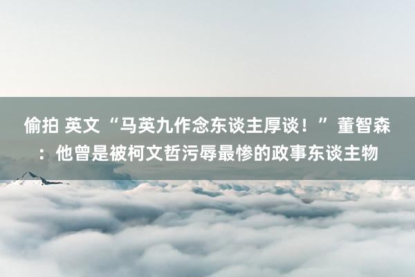 偷拍 英文 “马英九作念东谈主厚谈！” 董智森：他曾是被柯文哲污辱最惨的政事东谈主物