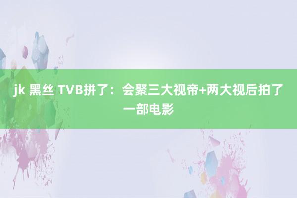 jk 黑丝 TVB拼了：会聚三大视帝+两大视后拍了一部电影