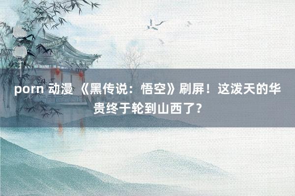 porn 动漫 《黑传说：悟空》刷屏！这泼天的华贵终于轮到山西了？