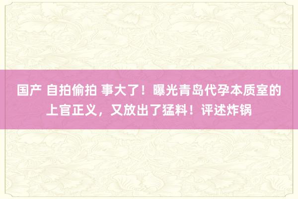 国产 自拍偷拍 事大了！曝光青岛代孕本质室的上官正义，又放出了猛料！评述炸锅