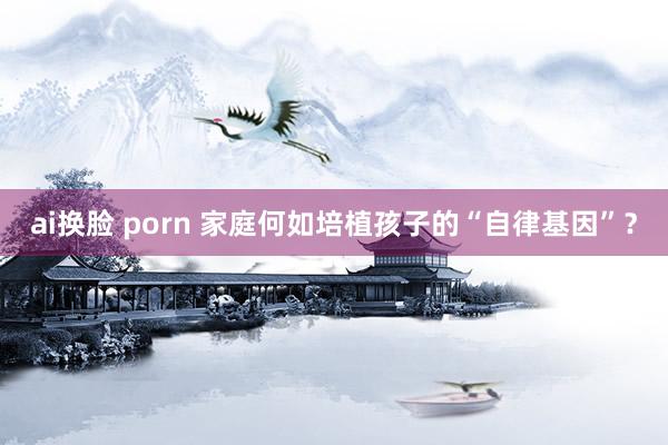 ai换脸 porn 家庭何如培植孩子的“自律基因”？