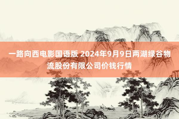 一路向西电影国语版 2024年9月9日两湖绿谷物流股份有限公司价钱行情