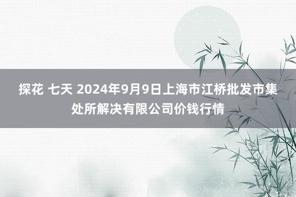 探花 七天 2024年9月9日上海市江桥批发市集处所解决有限公司价钱行情