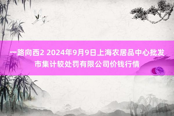 一路向西2 2024年9月9日上海农居品中心批发市集计较处罚有限公司价钱行情