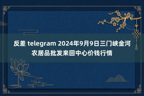 反差 telegram 2024年9月9日三门峡金河农居品批发来回中心价钱行情