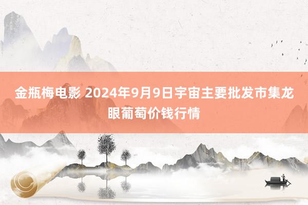 金瓶梅电影 2024年9月9日宇宙主要批发市集龙眼葡萄价钱行情