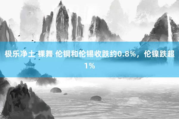 极乐净土 裸舞 伦铜和伦锡收跌约0.8%，伦镍跌超1%