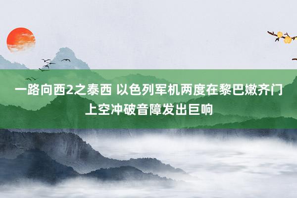 一路向西2之泰西 以色列军机两度在黎巴嫩齐门上空冲破音障发出巨响