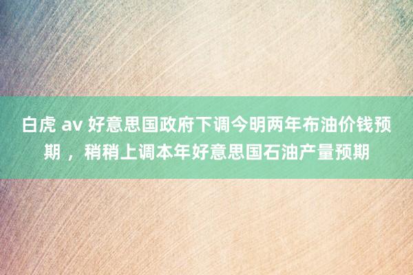 白虎 av 好意思国政府下调今明两年布油价钱预期 ，稍稍上调本年好意思国石油产量预期