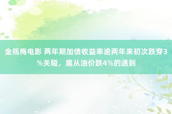 金瓶梅电影 两年期加债收益率逾两年来初次跌穿3%关隘，扈从油价跌4%的遇到