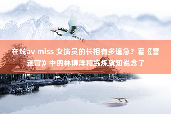 在线av miss 女演员的长相有多遑急？看《雪迷宫》中的林博洋和练炼就知说念了