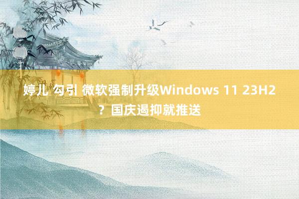 婷儿 勾引 微软强制升级Windows 11 23H2？国庆遏抑就推送