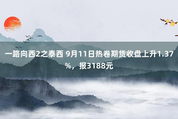 一路向西2之泰西 9月11日热卷期货收盘上升1.37%，报3188元