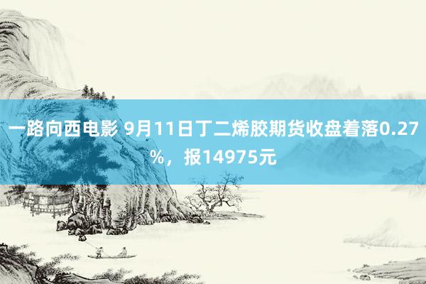 一路向西电影 9月11日丁二烯胶期货收盘着落0.27%，报14975元