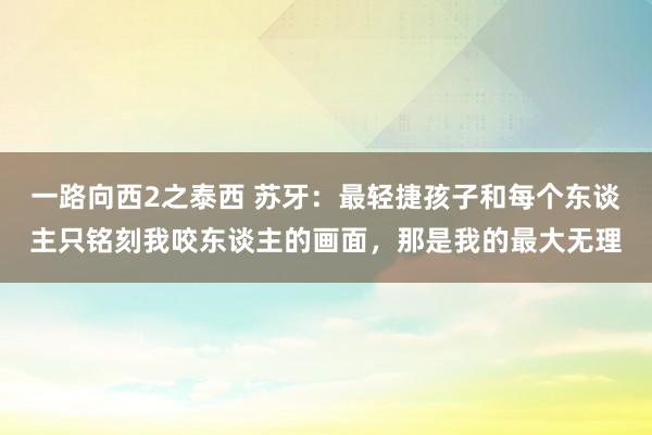 一路向西2之泰西 苏牙：最轻捷孩子和每个东谈主只铭刻我咬东谈主的画面，那是我的最大无理