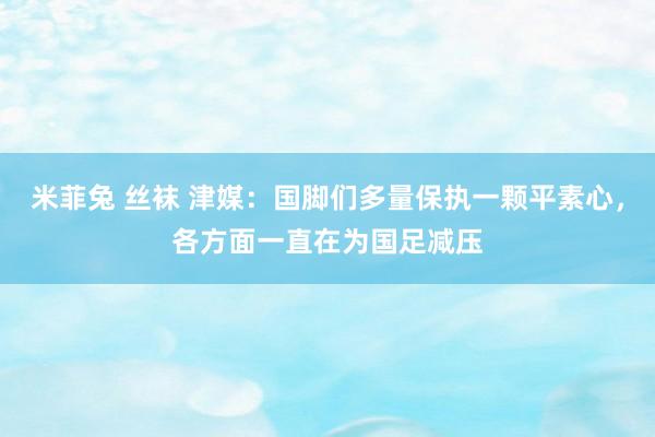 米菲兔 丝袜 津媒：国脚们多量保执一颗平素心，各方面一直在为国足减压