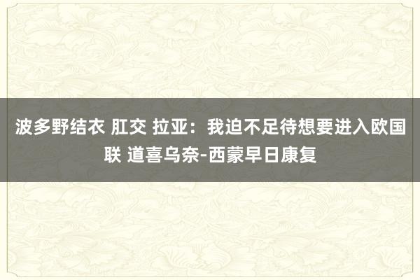 波多野结衣 肛交 拉亚：我迫不足待想要进入欧国联 道喜乌奈-西蒙早日康复