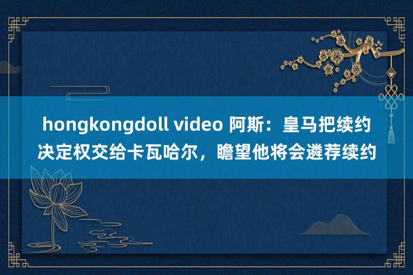 hongkongdoll video 阿斯：皇马把续约决定权交给卡瓦哈尔，瞻望他将会遴荐续约