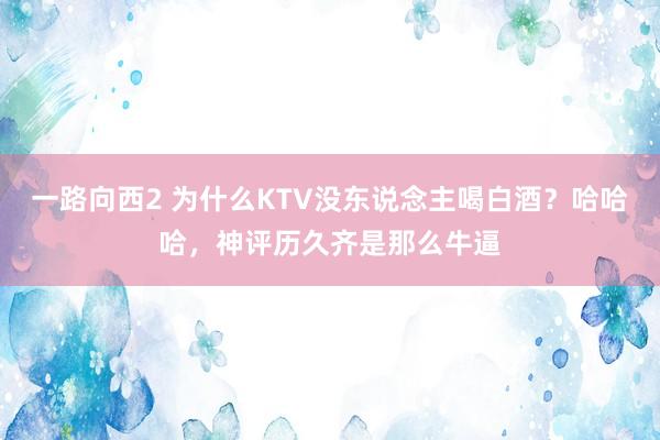 一路向西2 为什么KTV没东说念主喝白酒？哈哈哈，神评历久齐是那么牛逼