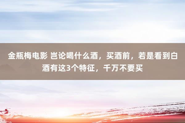 金瓶梅电影 岂论喝什么酒，买酒前，若是看到白酒有这3个特征，千万不要买