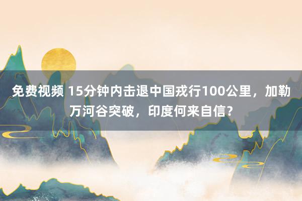 免费视频 15分钟内击退中国戎行100公里，加勒万河谷突破，印度何来自信？