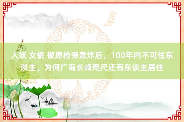 人妖 女優 被原枪弹轰炸后，100年内不可住东谈主，为何广岛长崎咫尺还有东谈主居住