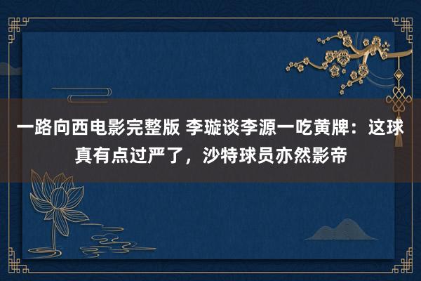 一路向西电影完整版 李璇谈李源一吃黄牌：这球真有点过严了，沙特球员亦然影帝