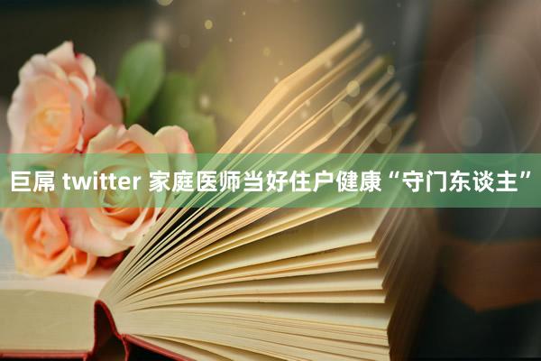 巨屌 twitter 家庭医师当好住户健康“守门东谈主”