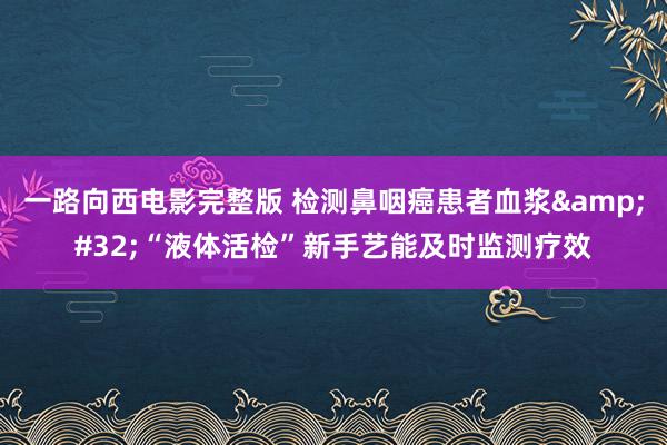 一路向西电影完整版 检测鼻咽癌患者血浆&#32;“液体活检”新手艺能及时监测疗效