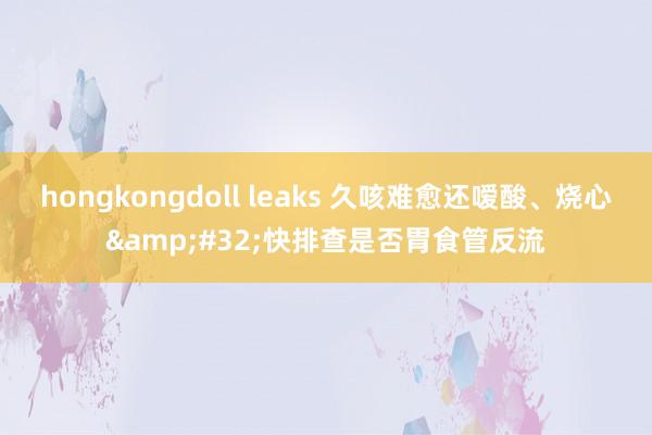 hongkongdoll leaks 久咳难愈还嗳酸、烧心&#32;快排查是否胃食管反流