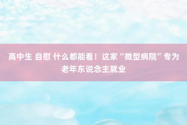 高中生 自慰 什么都能看！这家“微型病院”专为老年东说念主就业