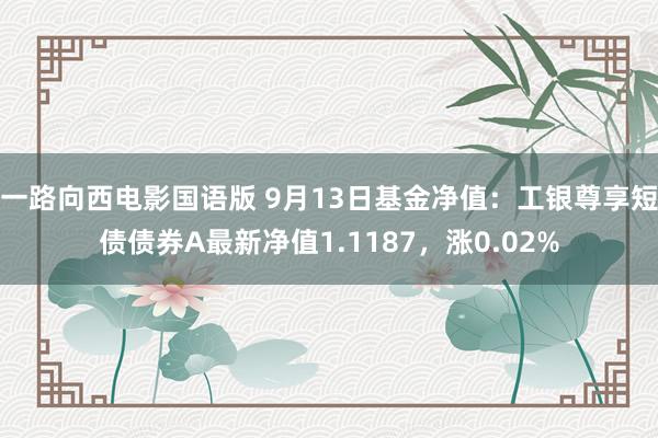 一路向西电影国语版 9月13日基金净值：工银尊享短债债券A最新净值1.1187，涨0.02%