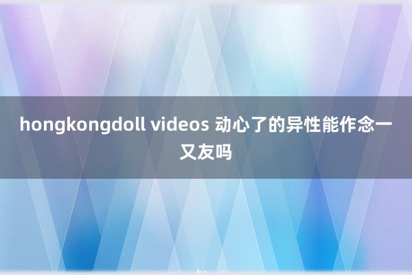 hongkongdoll videos 动心了的异性能作念一又友吗