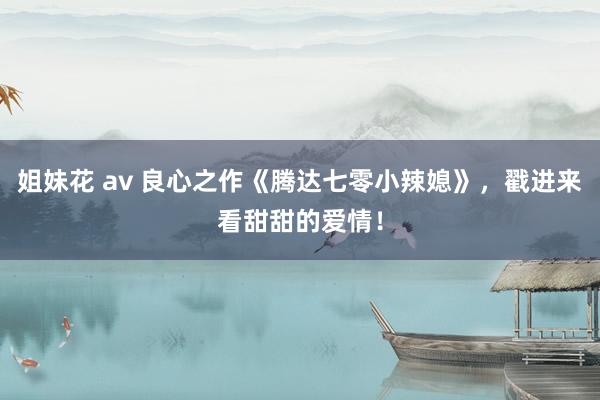 姐妹花 av 良心之作《腾达七零小辣媳》，戳进来看甜甜的爱情！