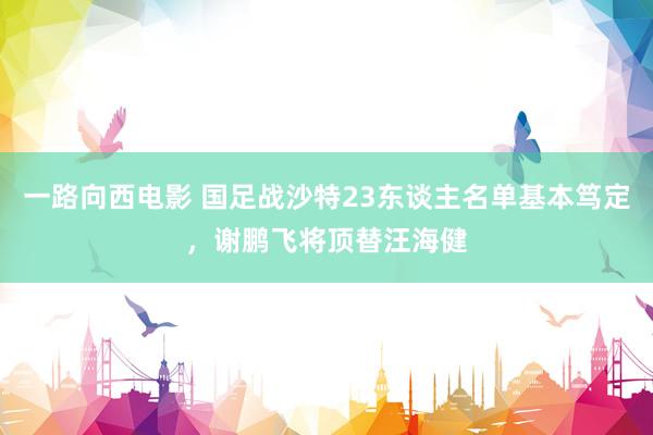 一路向西电影 国足战沙特23东谈主名单基本笃定，谢鹏飞将顶替汪海健